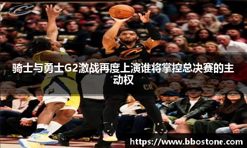骑士与勇士G2激战再度上演谁将掌控总决赛的主动权